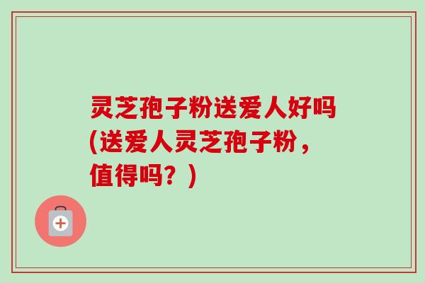 灵芝孢子粉送爱人好吗(送爱人灵芝孢子粉,值得吗?)-第1张图片-卓越灵芝孢子粉 灵芝孢子粉送爱人好吗(送爱人灵芝孢子粉,值得吗?)-第1张图片-卓越灵芝孢子粉