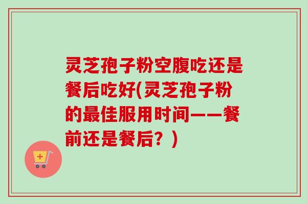 灵芝孢子粉空腹吃还是餐后吃好(灵芝孢子粉的最佳服用时间——餐前还是餐后?)-第1张图片-卓越灵芝孢子粉 灵芝孢子粉空腹吃还是餐后吃好(灵芝孢子粉的最佳服用时间——餐前还是餐后?)-第1张图片-卓越灵芝孢子粉