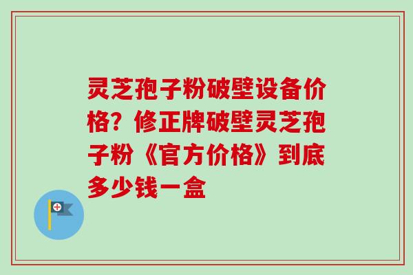 灵芝孢子粉破壁设备价格？修正牌破壁灵芝孢子粉《官方价格》到底多少钱一盒-第1张图片-卓越灵芝孢子粉