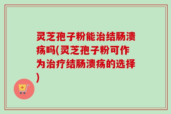 灵芝孢子粉能治结肠溃疡吗(灵芝孢子粉可作为治疗结肠溃疡的选择)-第1张图片-卓越灵芝孢子粉