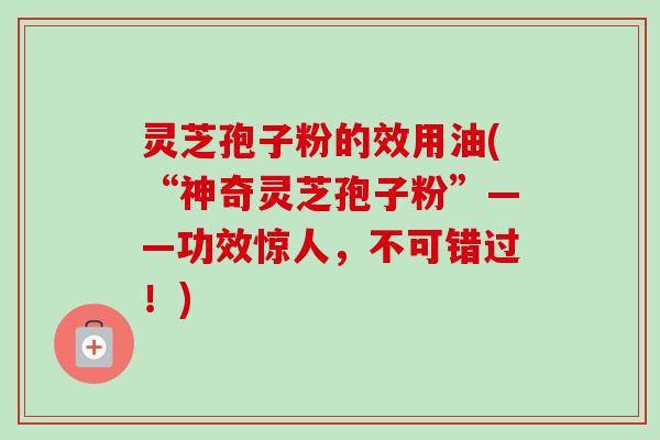 灵芝孢子粉的效用油(“神奇灵芝孢子粉”——功效惊人，不可错过！)-第1张图片-卓越灵芝孢子粉