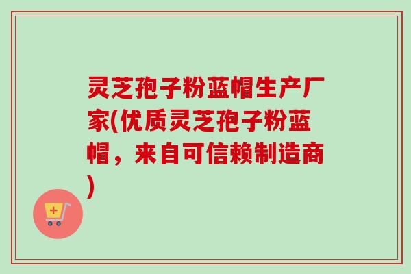 灵芝孢子粉蓝帽生产厂家(优质灵芝孢子粉蓝帽,来自可信赖制造商)-第1张图片-卓越灵芝孢子粉 灵芝孢子粉蓝帽生产厂家(优质灵芝孢子粉蓝帽,来自可信赖制造商)-第1张图片-卓越灵芝孢子粉