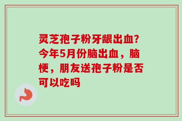 灵芝孢子粉牙龈出血?今年5月份脑出血,脑梗,朋友送孢子粉是否可以吃吗-第1张图片-卓越灵芝孢子粉 灵芝孢子粉牙龈出血?今年5月份脑出血,脑梗,朋友送孢子粉是否可以吃吗-第1张图片-卓越灵芝孢子粉