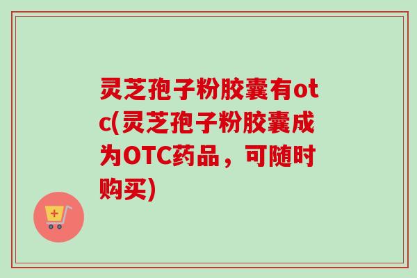 灵芝孢子粉胶囊有otc(灵芝孢子粉胶囊成为OTC药品,可随时购买)-第1张图片-卓越灵芝孢子粉 灵芝孢子粉胶囊有otc(灵芝孢子粉胶囊成为OTC药品,可随时购买)-第1张图片-卓越灵芝孢子粉