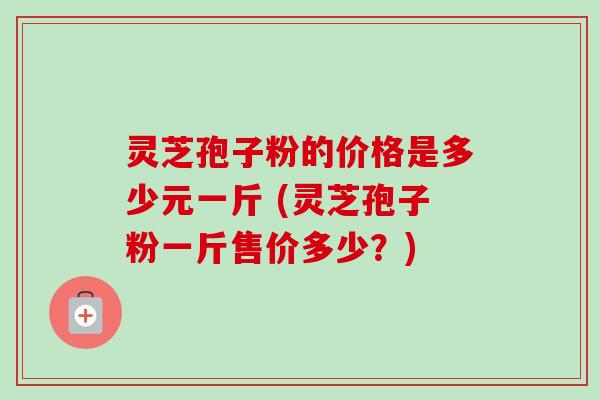 灵芝孢子粉的价格是多少元一斤 (灵芝孢子粉一斤售价多少?)-第1张图片-卓越灵芝孢子粉 灵芝孢子粉的价格是多少元一斤 (灵芝孢子粉一斤售价多少?)-第1张图片-卓越灵芝孢子粉
