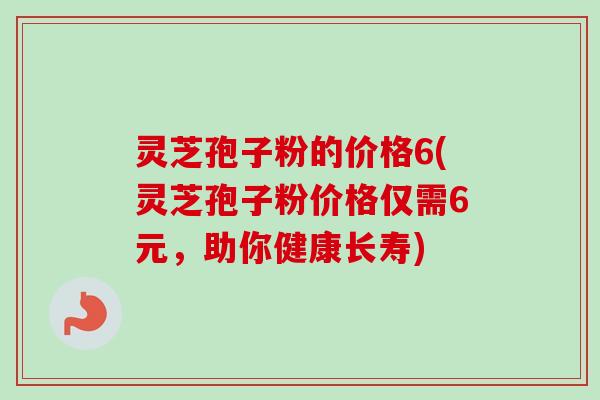 灵芝孢子粉的价格6(灵芝孢子粉价格仅需6元,助你健康长寿)-第1张图片-卓越灵芝孢子粉 灵芝孢子粉的价格6(灵芝孢子粉价格仅需6元,助你健康长寿)-第1张图片-卓越灵芝孢子粉