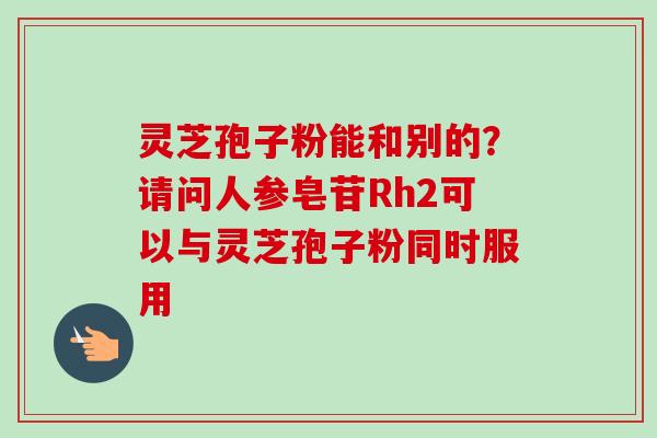 灵芝孢子粉能和别的?请问人参皂苷Rh2可以与灵芝孢子粉同时服用-第1张图片-卓越灵芝孢子粉 灵芝孢子粉能和别的?请问人参皂苷Rh2可以与灵芝孢子粉同时服用-第1张图片-卓越灵芝孢子粉