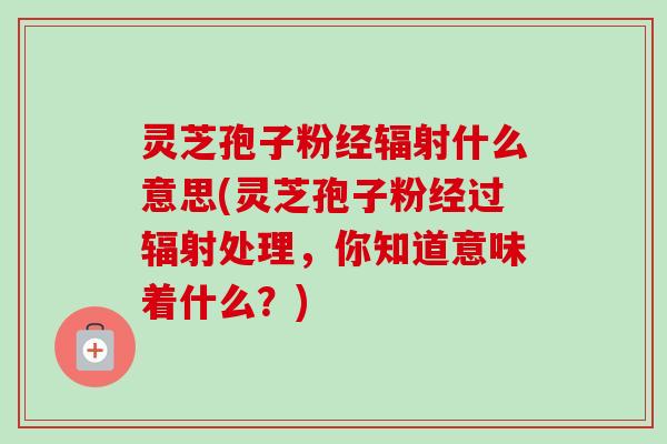 灵芝孢子粉经辐射什么意思(灵芝孢子粉经过辐射处理,你知道意味着什么?)-第1张图片-卓越灵芝孢子粉 灵芝孢子粉经辐射什么意思(灵芝孢子粉经过辐射处理,你知道意味着什么?)-第1张图片-卓越灵芝孢子粉