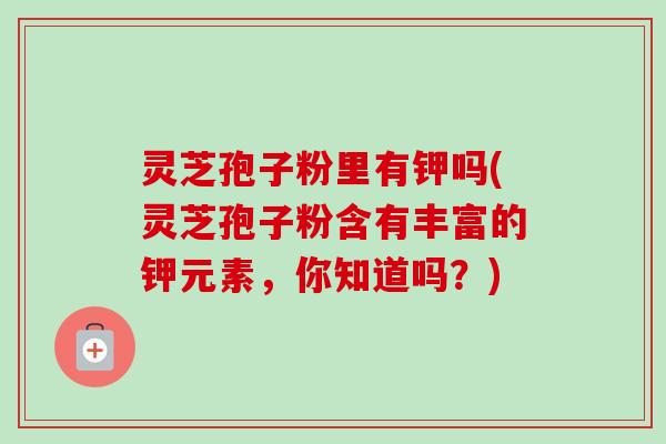 灵芝孢子粉里有钾吗(灵芝孢子粉含有丰富的钾元素，你知道吗？)-第1张图片-卓越灵芝孢子粉