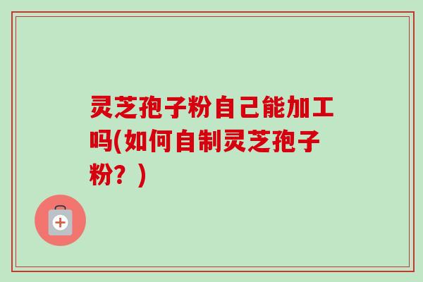 灵芝孢子粉自己能加工吗(如何自制灵芝孢子粉?)-第1张图片-卓越灵芝孢子粉 灵芝孢子粉自己能加工吗(如何自制灵芝孢子粉?)-第1张图片-卓越灵芝孢子粉