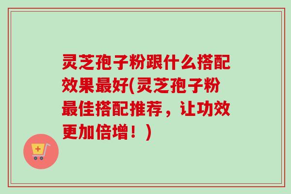 灵芝孢子粉跟什么搭配效果最好(灵芝孢子粉最佳搭配推荐,让功效更加倍增!)-第1张图片-卓越灵芝孢子粉 灵芝孢子粉跟什么搭配效果最好(灵芝孢子粉最佳搭配推荐,让功效更加倍增!)-第1张图片-卓越灵芝孢子粉