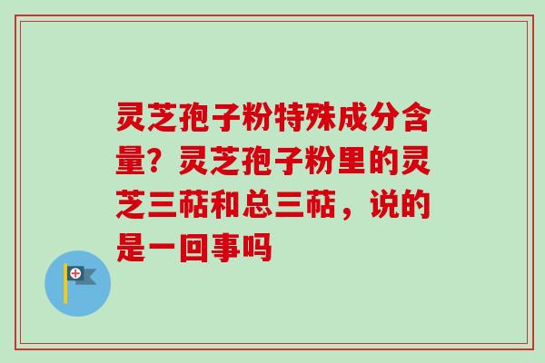 灵芝孢子粉特殊成分含量？灵芝孢子粉里的灵芝三萜和总三萜，说的是一回事吗-第1张图片-卓越灵芝孢子粉