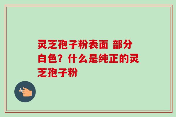 灵芝孢子粉表面 部分白色?什么是纯正的灵芝孢子粉-第1张图片-卓越灵芝孢子粉 灵芝孢子粉表面 部分白色?什么是纯正的灵芝孢子粉-第1张图片-卓越灵芝孢子粉