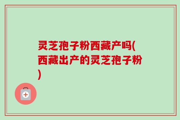 灵芝孢子粉西藏产吗(西藏出产的灵芝孢子粉)-第1张图片-卓越灵芝孢子粉