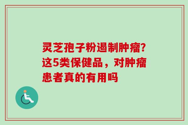 灵芝孢子粉遏制肿瘤?这5类保健品,对肿瘤患者真的有用吗-第1张图片-卓越灵芝孢子粉 灵芝孢子粉遏制肿瘤?这5类保健品,对肿瘤患者真的有用吗-第1张图片-卓越灵芝孢子粉