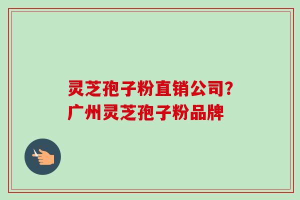 灵芝孢子粉直销公司？广州灵芝孢子粉品牌-第1张图片-卓越灵芝孢子粉