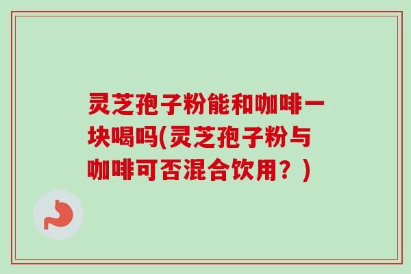 灵芝孢子粉能和咖啡一块喝吗(灵芝孢子粉与咖啡可否混合饮用?)-第1张图片-卓越灵芝孢子粉 灵芝孢子粉能和咖啡一块喝吗(灵芝孢子粉与咖啡可否混合饮用?)-第1张图片-卓越灵芝孢子粉