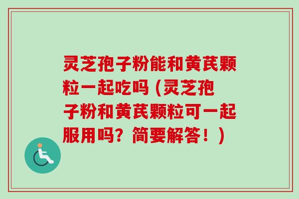 灵芝孢子粉能和黄芪颗粒一起吃吗 (灵芝孢子粉和黄芪颗粒可一起服用吗？简要解答！)-第1张图片-卓越灵芝孢子粉
