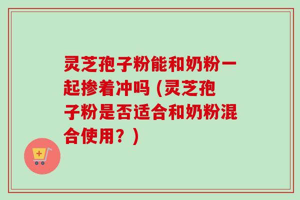 灵芝孢子粉能和奶粉一起掺着冲吗 (灵芝孢子粉是否适合和奶粉混合使用?)-第1张图片-卓越灵芝孢子粉 灵芝孢子粉能和奶粉一起掺着冲吗 (灵芝孢子粉是否适合和奶粉混合使用?)-第1张图片-卓越灵芝孢子粉