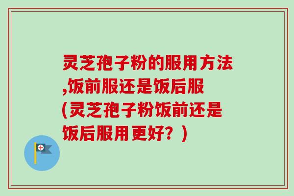 灵芝孢子粉的服用方法,饭前服还是饭后服 (灵芝孢子粉饭前还是饭后服用更好?)-第1张图片-卓越灵芝孢子粉 灵芝孢子粉的服用方法,饭前服还是饭后服 (灵芝孢子粉饭前还是饭后服用更好?)-第1张图片-卓越灵芝孢子粉