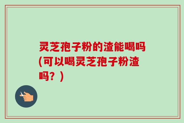 灵芝孢子粉的渣能喝吗(可以喝灵芝孢子粉渣吗?)-第1张图片-卓越灵芝孢子粉 灵芝孢子粉的渣能喝吗(可以喝灵芝孢子粉渣吗?)-第1张图片-卓越灵芝孢子粉
