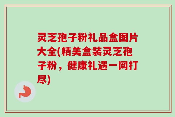 灵芝孢子粉礼品盒图片大全(精美盒装灵芝孢子粉，健康礼遇一网打尽)-第1张图片-卓越灵芝孢子粉