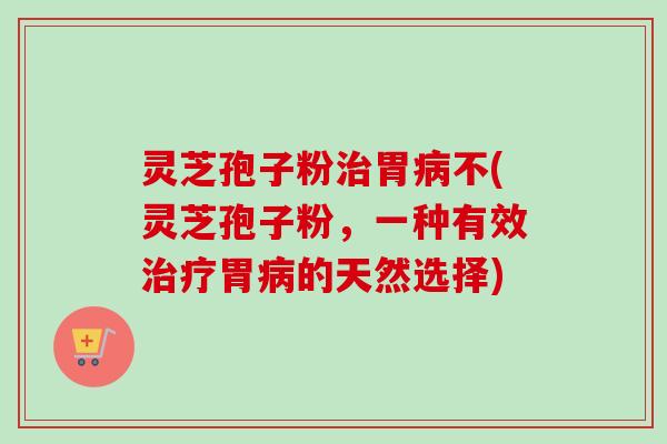 灵芝孢子粉治胃病不(灵芝孢子粉，一种有效治疗胃病的天然选择)-第1张图片-卓越灵芝孢子粉
