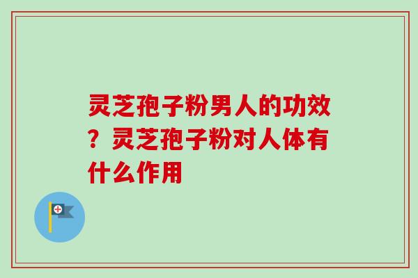 灵芝孢子粉男人的功效?灵芝孢子粉对人体有什么作用-第1张图片-卓越灵芝孢子粉 灵芝孢子粉男人的功效?灵芝孢子粉对人体有什么作用-第1张图片-卓越灵芝孢子粉