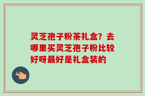 灵芝孢子粉茶礼盒?去哪里买灵芝孢子粉比较好呀最好是礼盒装的-第1张图片-卓越灵芝孢子粉 灵芝孢子粉茶礼盒?去哪里买灵芝孢子粉比较好呀最好是礼盒装的-第1张图片-卓越灵芝孢子粉