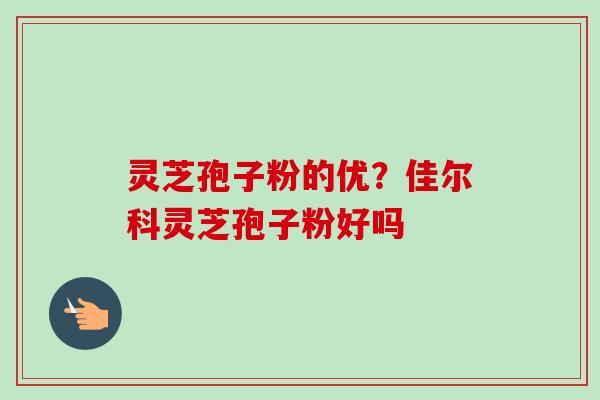 灵芝孢子粉的优?佳尔科灵芝孢子粉好吗-第1张图片-卓越灵芝孢子粉 灵芝孢子粉的优?佳尔科灵芝孢子粉好吗-第1张图片-卓越灵芝孢子粉