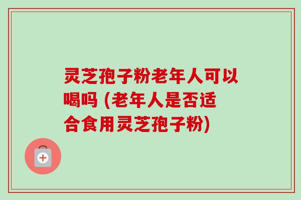 灵芝孢子粉老年人可以喝吗 (老年人是否适合食用灵芝孢子粉)-第1张图片-卓越灵芝孢子粉