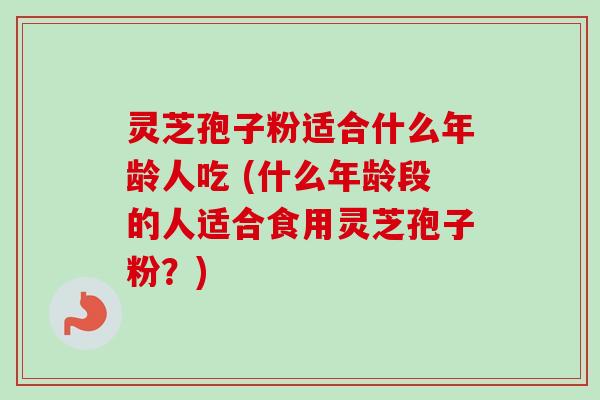 灵芝孢子粉适合什么年龄人吃 (什么年龄段的人适合食用灵芝孢子粉？)-第1张图片-卓越灵芝孢子粉