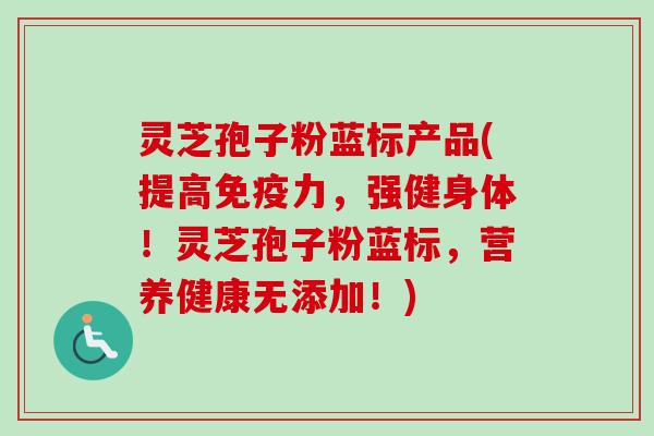 灵芝孢子粉蓝标产品(提高免疫力,强健身体!灵芝孢子粉蓝标,营养健康无添加!)-第1张图片-卓越灵芝孢子粉 灵芝孢子粉蓝标产品(提高免疫力,强健身体!灵芝孢子粉蓝标,营养健康无添加!)-第1张图片-卓越灵芝孢子粉