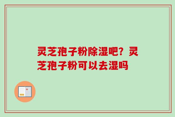 灵芝孢子粉除湿吧？灵芝孢子粉可以去湿吗-第1张图片-卓越灵芝孢子粉