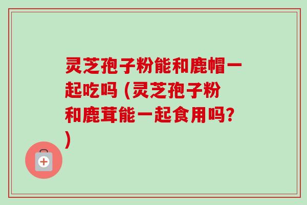 灵芝孢子粉能和鹿帽一起吃吗 (灵芝孢子粉和鹿茸能一起食用吗？)-第1张图片-卓越灵芝孢子粉