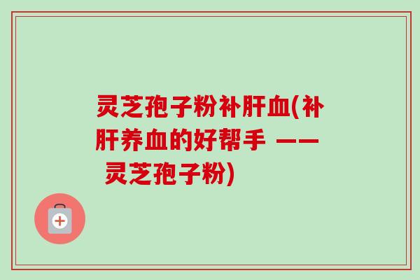 灵芝孢子粉补肝血(补肝养血的好帮手 —— 灵芝孢子粉)-第1张图片-卓越灵芝孢子粉