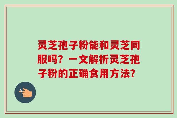灵芝孢子粉能和灵芝同服吗？一文解析灵芝孢子粉的正确食用方法？-第1张图片-卓越灵芝孢子粉