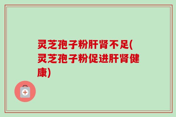 灵芝孢子粉肝肾不足(灵芝孢子粉促进肝肾健康)-第1张图片-卓越灵芝孢子粉
