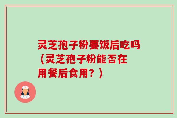 灵芝孢子粉要饭后吃吗 (灵芝孢子粉能否在用餐后食用?)-第1张图片-卓越灵芝孢子粉 灵芝孢子粉要饭后吃吗 (灵芝孢子粉能否在用餐后食用?)-第1张图片-卓越灵芝孢子粉