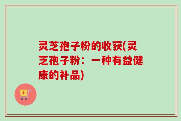 灵芝孢子粉的收获(灵芝孢子粉:一种有益健康的补品)-第1张图片-卓越灵芝孢子粉 灵芝孢子粉的收获(灵芝孢子粉:一种有益健康的补品)-第1张图片-卓越灵芝孢子粉