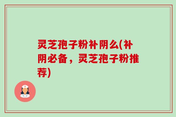 灵芝孢子粉补阴么(补阴必备，灵芝孢子粉推荐)-第1张图片-卓越灵芝孢子粉
