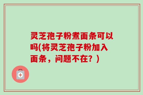 灵芝孢子粉煮面条可以吗(将灵芝孢子粉加入面条，问题不在？)-第1张图片-卓越灵芝孢子粉