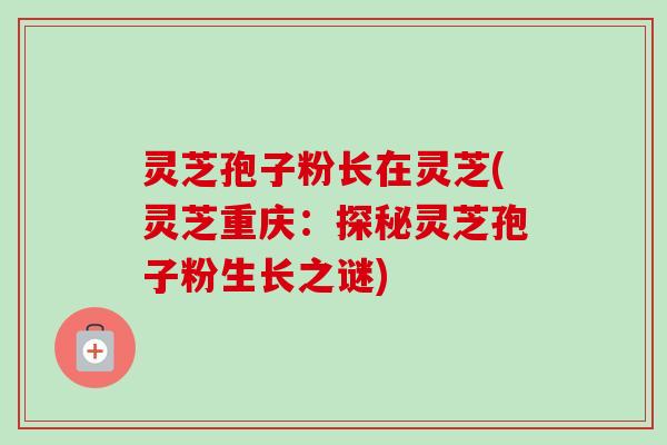 灵芝孢子粉长在灵芝(灵芝重庆:探秘灵芝孢子粉生长之谜)-第1张图片-卓越灵芝孢子粉 灵芝孢子粉长在灵芝(灵芝重庆:探秘灵芝孢子粉生长之谜)-第1张图片-卓越灵芝孢子粉