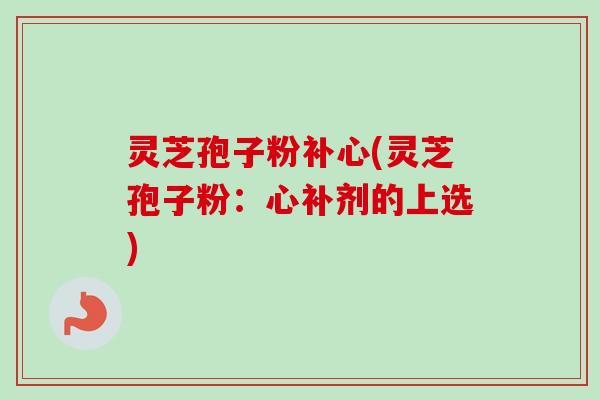 灵芝孢子粉补心(灵芝孢子粉：心补剂的上选)-第1张图片-卓越灵芝孢子粉