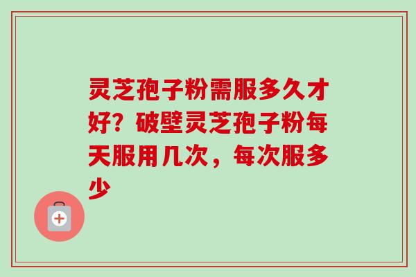 灵芝孢子粉需服多久才好？破壁灵芝孢子粉每天服用几次，每次服多少-第1张图片-卓越灵芝孢子粉