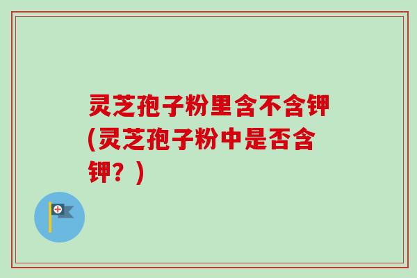 灵芝孢子粉里含不含钾(灵芝孢子粉中是否含钾?)-第1张图片-卓越灵芝孢子粉 灵芝孢子粉里含不含钾(灵芝孢子粉中是否含钾?)-第1张图片-卓越灵芝孢子粉