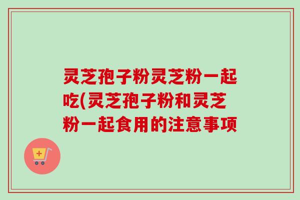灵芝孢子粉灵芝粉一起吃(灵芝孢子粉和灵芝粉一起食用的注意事项-第1张图片-卓越灵芝孢子粉 灵芝孢子粉灵芝粉一起吃(灵芝孢子粉和灵芝粉一起食用的注意事项-第1张图片-卓越灵芝孢子粉