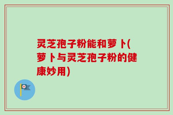 灵芝孢子粉能和萝卜(萝卜与灵芝孢子粉的健康妙用)-第1张图片-卓越灵芝孢子粉