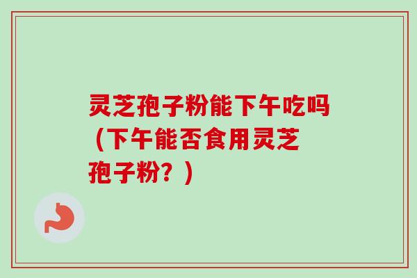 灵芝孢子粉能下午吃吗 (下午能否食用灵芝孢子粉？)-第1张图片-卓越灵芝孢子粉
