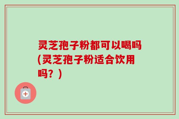 灵芝孢子粉都可以喝吗(灵芝孢子粉适合饮用吗？)-第1张图片-卓越灵芝孢子粉